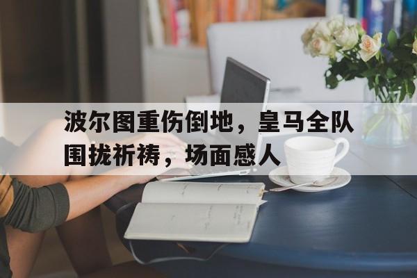 波尔图重伤倒地，皇马全队围拢祈祷，场面感人为生活奔波的励志句子