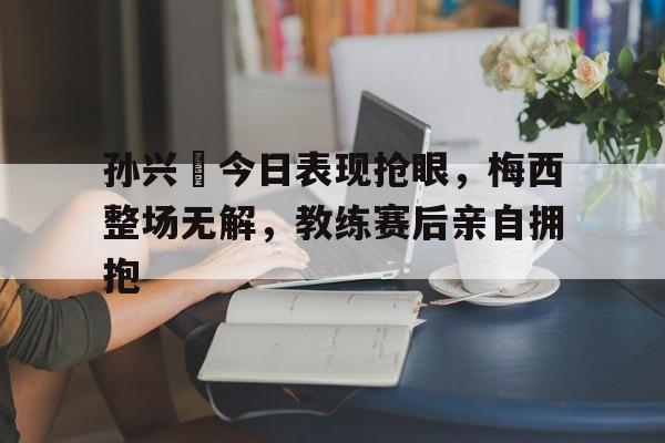 孙兴慜今日表现抢眼，梅西整场无解，教练赛后亲自拥抱